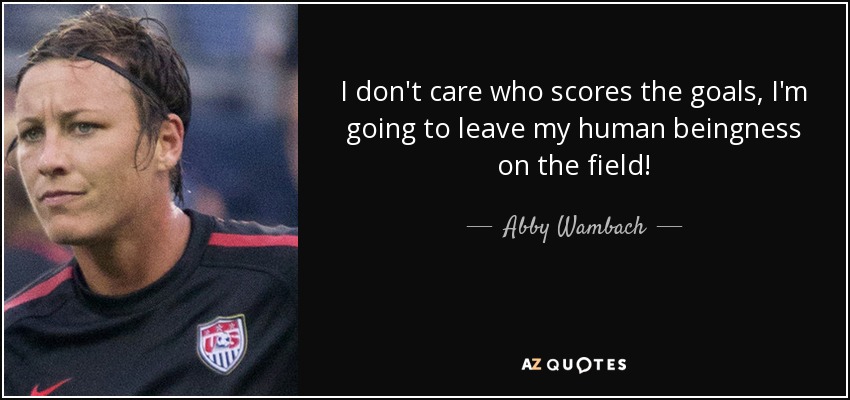 I don't care who scores the goals, I'm going to leave my human beingness on the field! - Abby Wambach