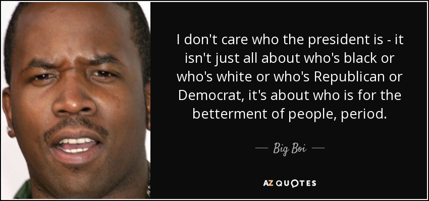 I don't care who the president is - it isn't just all about who's black or who's white or who's Republican or Democrat, it's about who is for the betterment of people, period. - Big Boi