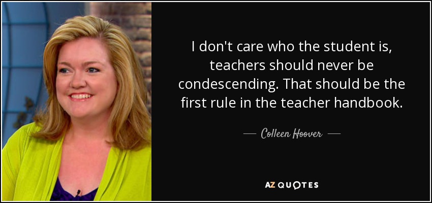 I don't care who the student is, teachers should never be condescending. That should be the first rule in the teacher handbook. - Colleen Hoover