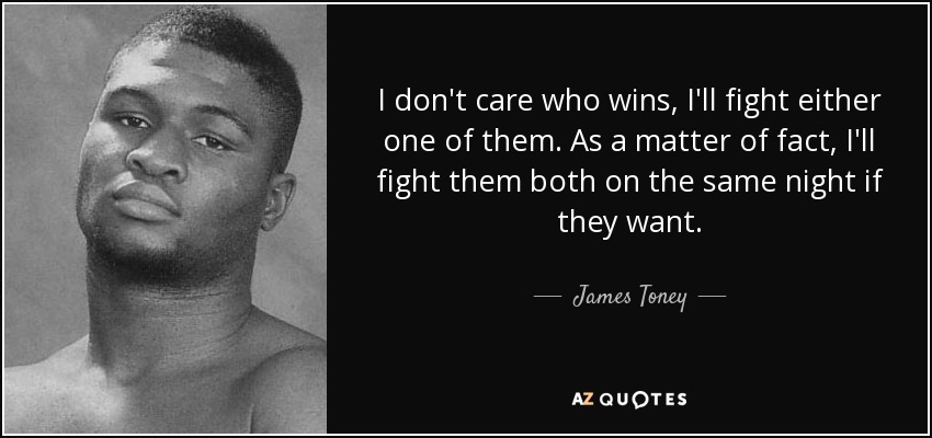 I don't care who wins, I'll fight either one of them. As a matter of fact, I'll fight them both on the same night if they want. - James Toney