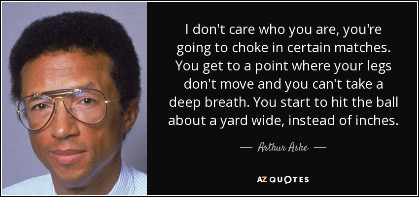 I don't care who you are, you're going to choke in certain matches. You get to a point where your legs don't move and you can't take a deep breath. You start to hit the ball about a yard wide, instead of inches. - Arthur Ashe