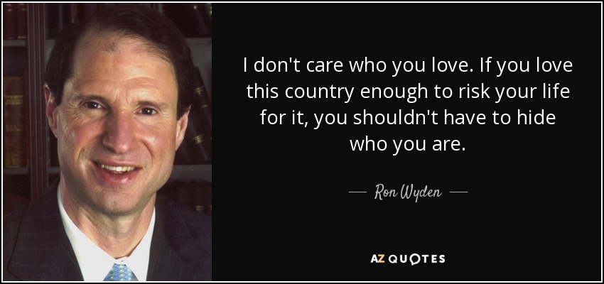 I don't care who you love. If you love this country enough to risk your life for it, you shouldn't have to hide who you are. - Ron Wyden