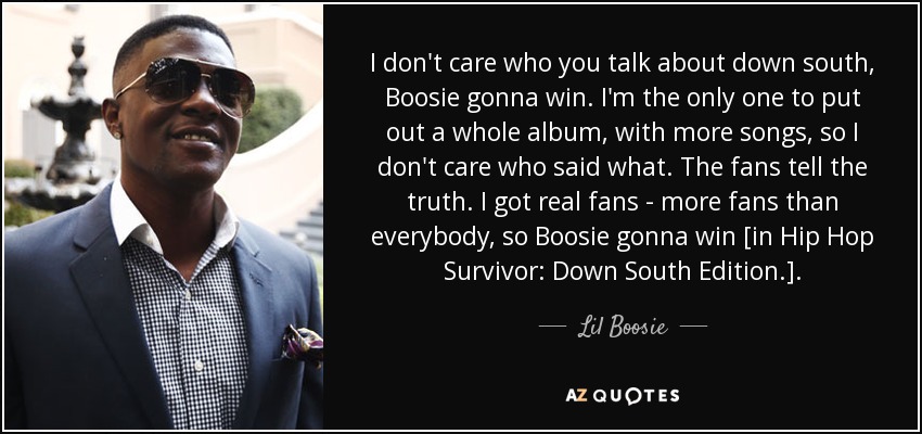 I don't care who you talk about down south, Boosie gonna win. I'm the only one to put out a whole album, with more songs, so I don't care who said what. The fans tell the truth. I got real fans - more fans than everybody, so Boosie gonna win [in Hip Hop Survivor: Down South Edition.]. - Lil Boosie