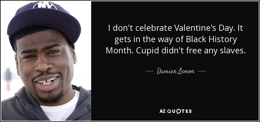 I don't celebrate Valentine's Day. It gets in the way of Black History Month. Cupid didn't free any slaves. - Damien Lemon