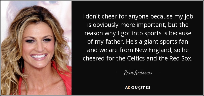 I don't cheer for anyone because my job is obviously more important, but the reason why I got into sports is because of my father. He's a giant sports fan and we are from New England, so he cheered for the Celtics and the Red Sox. - Erin Andrews