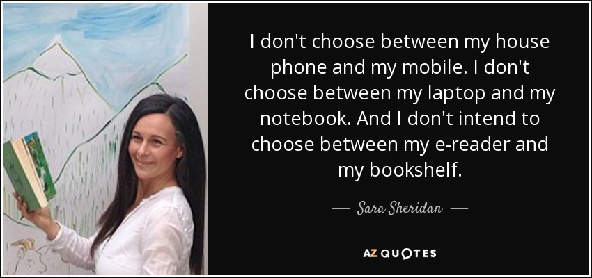 I don't choose between my house phone and my mobile. I don't choose between my laptop and my notebook. And I don't intend to choose between my e-reader and my bookshelf. - Sara Sheridan