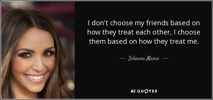 I don't choose my friends based on how they treat each other, I choose them based on how they treat me. - Scheana Marie