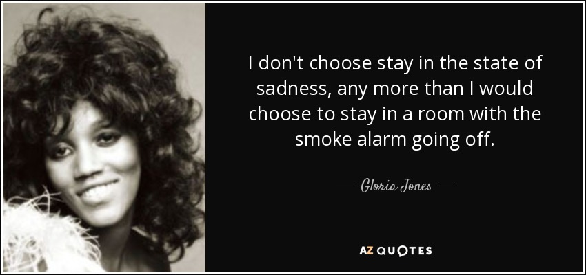 I don't choose stay in the state of sadness, any more than I would choose to stay in a room with the smoke alarm going off. - Gloria Jones