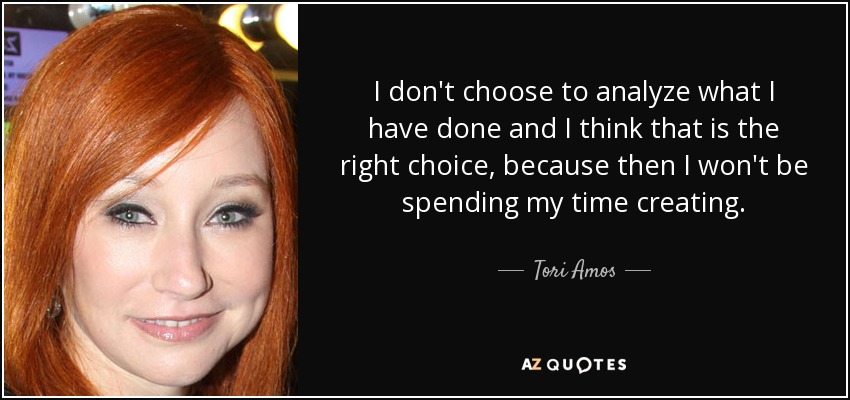 I don't choose to analyze what I have done and I think that is the right choice, because then I won't be spending my time creating. - Tori Amos