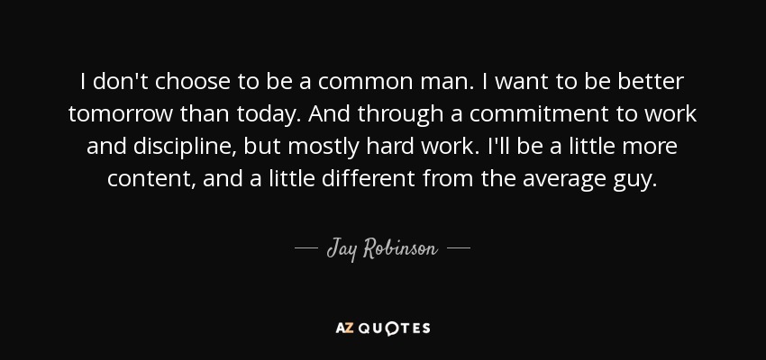 I don't choose to be a common man. I want to be better tomorrow than today. And through a commitment to work and discipline, but mostly hard work. I'll be a little more content, and a little different from the average guy. - Jay Robinson