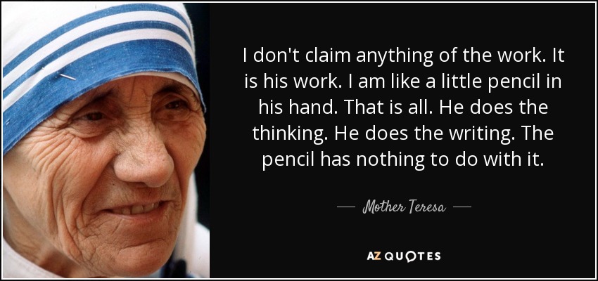 I don't claim anything of the work. It is his work. I am like a little pencil in his hand. That is all. He does the thinking. He does the writing. The pencil has nothing to do with it. - Mother Teresa