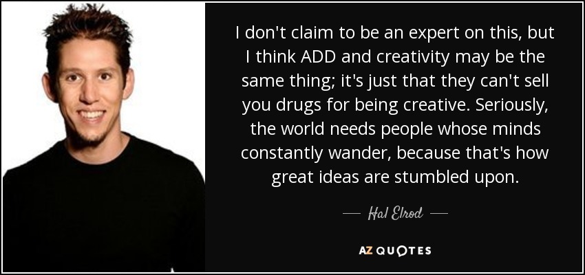 I don't claim to be an expert on this, but I think ADD and creativity may be the same thing; it's just that they can't sell you drugs for being creative. Seriously, the world needs people whose minds constantly wander, because that's how great ideas are stumbled upon. - Hal Elrod