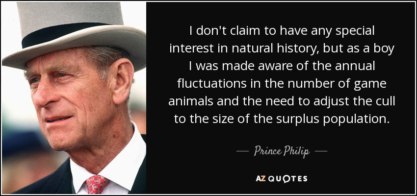 I don't claim to have any special interest in natural history, but as a boy I was made aware of the annual fluctuations in the number of game animals and the need to adjust the cull to the size of the surplus population. - Prince Philip