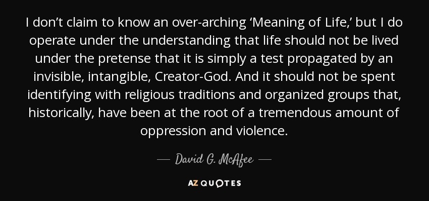 I don’t claim to know an over-arching ‘Meaning of Life,’ but I do operate under the understanding that life should not be lived under the pretense that it is simply a test propagated by an invisible, intangible, Creator-God. And it should not be spent identifying with religious traditions and organized groups that, historically, have been at the root of a tremendous amount of oppression and violence. - David G. McAfee