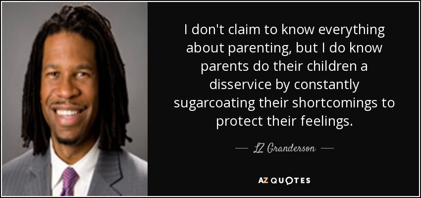 I don't claim to know everything about parenting, but I do know parents do their children a disservice by constantly sugarcoating their shortcomings to protect their feelings. - LZ Granderson