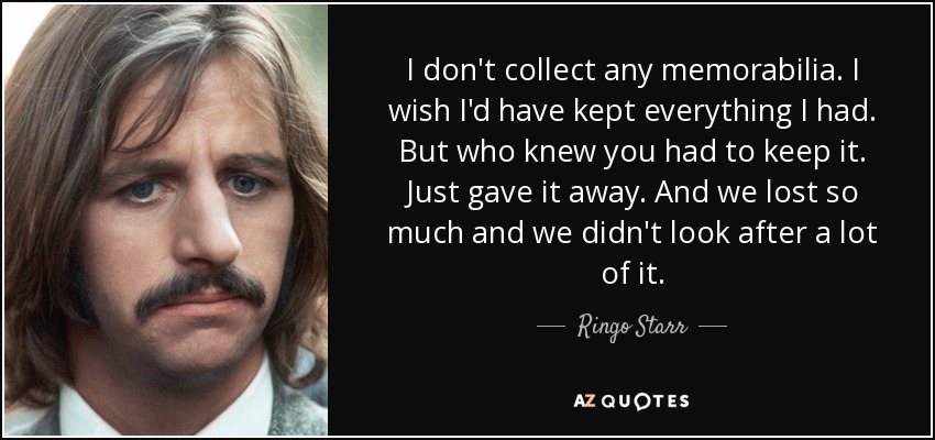 I don't collect any memorabilia. I wish I'd have kept everything I had. But who knew you had to keep it. Just gave it away. And we lost so much and we didn't look after a lot of it. - Ringo Starr