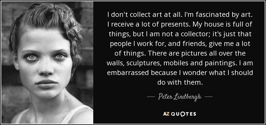 I don't collect art at all. I'm fascinated by art. I receive a lot of presents. My house is full of things, but I am not a collector; it's just that people I work for, and friends, give me a lot of things. There are pictures all over the walls, sculptures, mobiles and paintings. I am embarrassed because I wonder what I should do with them. - Peter Lindbergh