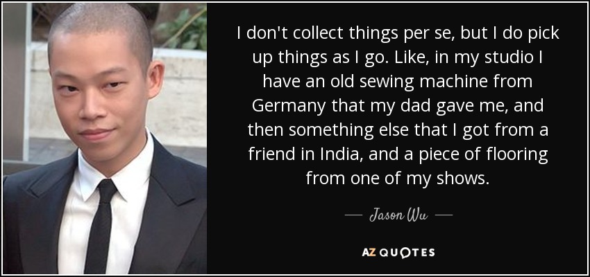I don't collect things per se, but I do pick up things as I go. Like, in my studio I have an old sewing machine from Germany that my dad gave me, and then something else that I got from a friend in India, and a piece of flooring from one of my shows. - Jason Wu