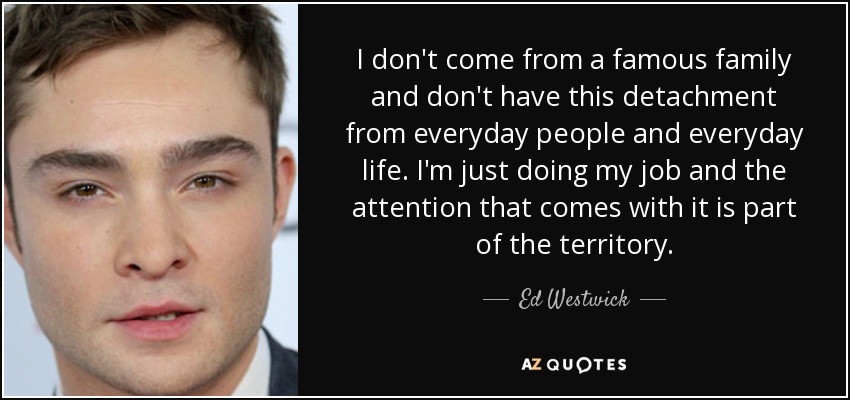 I don't come from a famous family and don't have this detachment from everyday people and everyday life. I'm just doing my job and the attention that comes with it is part of the territory. - Ed Westwick