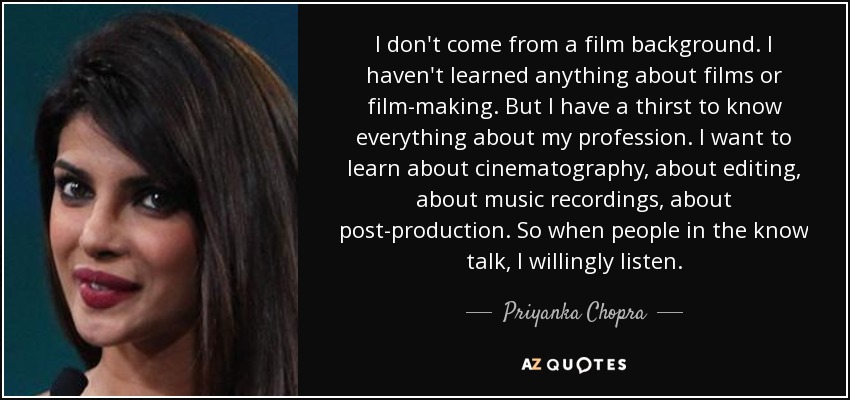 I don't come from a film background. I haven't learned anything about films or film-making. But I have a thirst to know everything about my profession. I want to learn about cinematography, about editing, about music recordings, about post-production. So when people in the know talk, I willingly listen. - Priyanka Chopra