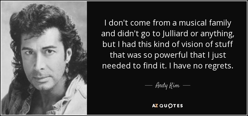 I don't come from a musical family and didn't go to Julliard or anything, but I had this kind of vision of stuff that was so powerful that I just needed to find it. I have no regrets. - Andy Kim