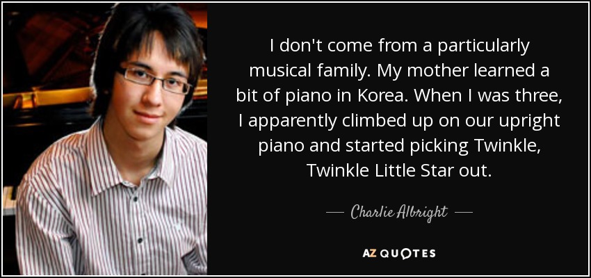 I don't come from a particularly musical family. My mother learned a bit of piano in Korea. When I was three, I apparently climbed up on our upright piano and started picking Twinkle, Twinkle Little Star out. - Charlie Albright