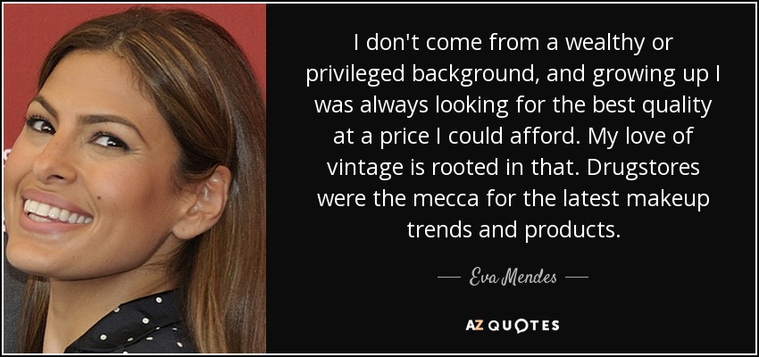 I don't come from a wealthy or privileged background, and growing up I was always looking for the best quality at a price I could afford. My love of vintage is rooted in that. Drugstores were the mecca for the latest makeup trends and products. - Eva Mendes