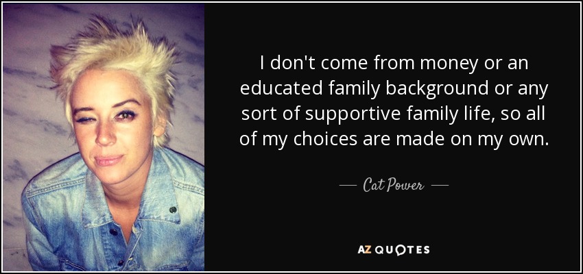 I don't come from money or an educated family background or any sort of supportive family life, so all of my choices are made on my own. - Cat Power