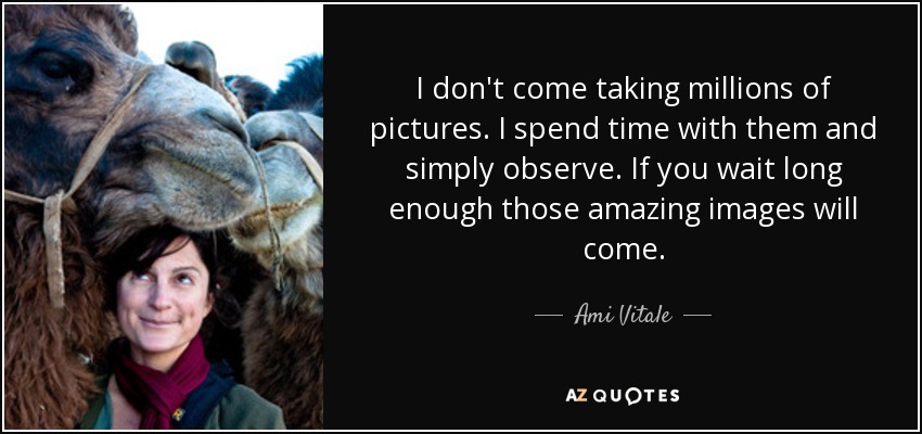 I don't come taking millions of pictures. I spend time with them and simply observe. If you wait long enough those amazing images will come. - Ami Vitale