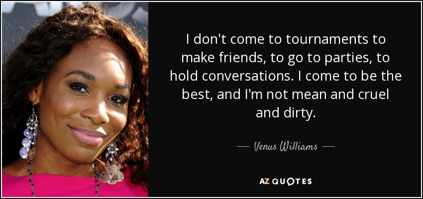 I don't come to tournaments to make friends, to go to parties, to hold conversations. I come to be the best, and I'm not mean and cruel and dirty. - Venus Williams