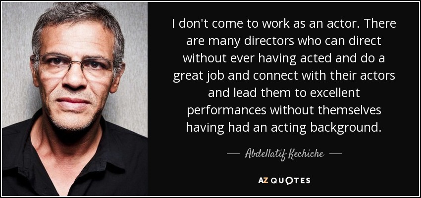I don't come to work as an actor. There are many directors who can direct without ever having acted and do a great job and connect with their actors and lead them to excellent performances without themselves having had an acting background. - Abdellatif Kechiche