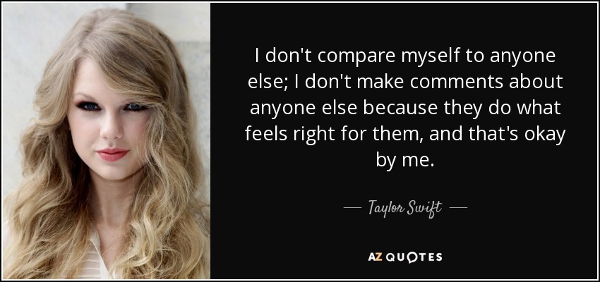 I don't compare myself to anyone else; I don't make comments about anyone else because they do what feels right for them, and that's okay by me. - Taylor Swift