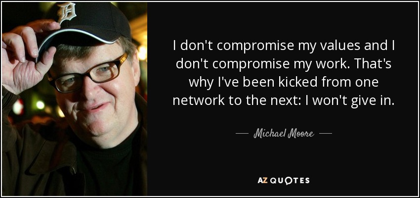 I don't compromise my values and I don't compromise my work. That's why I've been kicked from one network to the next: I won't give in. - Michael Moore