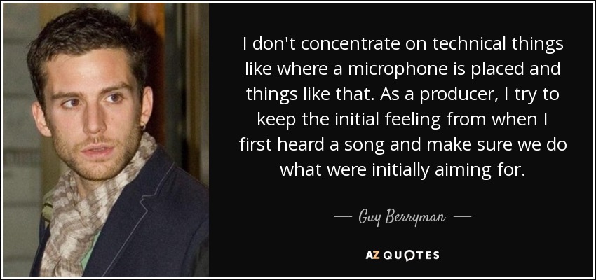 I don't concentrate on technical things like where a microphone is placed and things like that. As a producer, I try to keep the initial feeling from when I first heard a song and make sure we do what were initially aiming for. - Guy Berryman