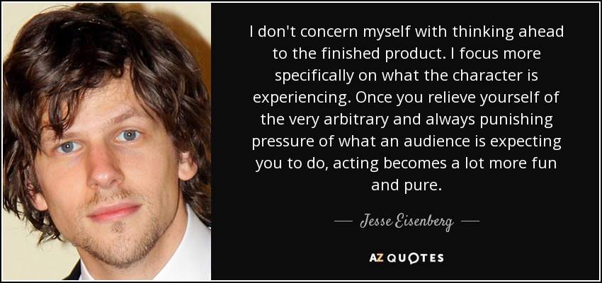 I don't concern myself with thinking ahead to the finished product. I focus more specifically on what the character is experiencing. Once you relieve yourself of the very arbitrary and always punishing pressure of what an audience is expecting you to do, acting becomes a lot more fun and pure. - Jesse Eisenberg
