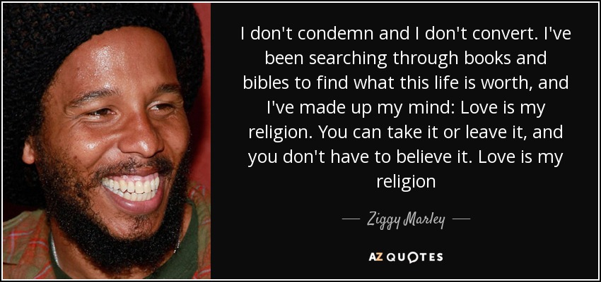 I don't condemn and I don't convert. I've been searching through books and bibles to find what this life is worth, and I've made up my mind: Love is my religion. You can take it or leave it, and you don't have to believe it. Love is my religion - Ziggy Marley