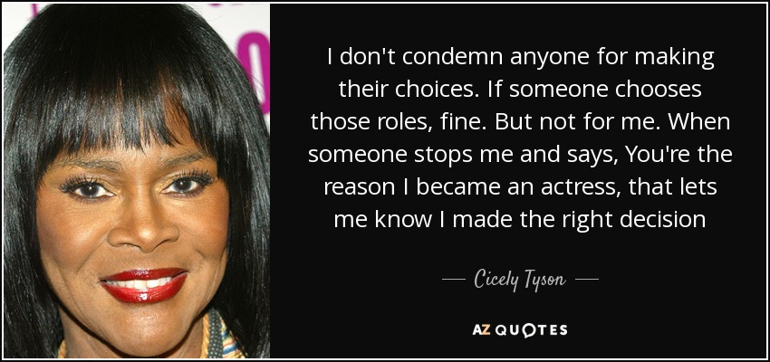 I don't condemn anyone for making their choices. If someone chooses those roles, fine. But not for me. When someone stops me and says, You're the reason I became an actress, that lets me know I made the right decision - Cicely Tyson