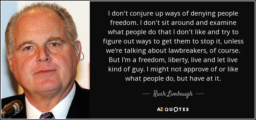 I don't conjure up ways of denying people freedom. I don't sit around and examine what people do that I don't like and try to figure out ways to get them to stop it, unless we're talking about lawbreakers, of course. But I'm a freedom, liberty, live and let live kind of guy. I might not approve of or like what people do, but have at it. - Rush Limbaugh