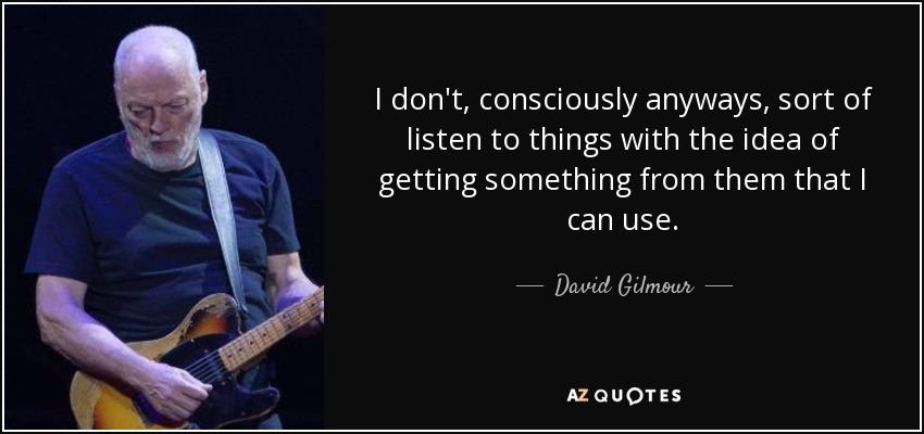I don't, consciously anyways, sort of listen to things with the idea of getting something from them that I can use. - David Gilmour