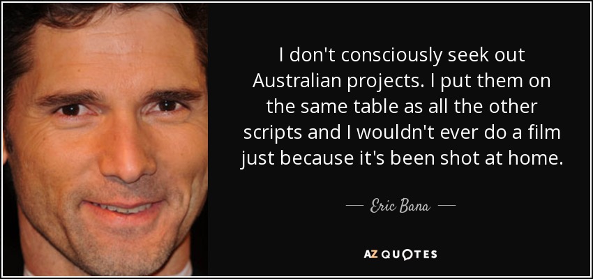 I don't consciously seek out Australian projects. I put them on the same table as all the other scripts and I wouldn't ever do a film just because it's been shot at home. - Eric Bana