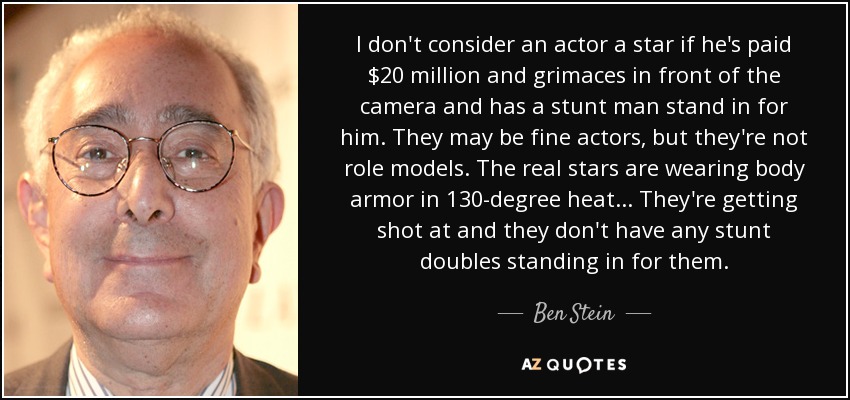 I don't consider an actor a star if he's paid $20 million and grimaces in front of the camera and has a stunt man stand in for him. They may be fine actors, but they're not role models. The real stars are wearing body armor in 130-degree heat . . . They're getting shot at and they don't have any stunt doubles standing in for them. - Ben Stein