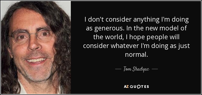 I don't consider anything I'm doing as generous. In the new model of the world, I hope people will consider whatever I'm doing as just normal. - Tom Shadyac
