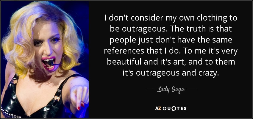 I don't consider my own clothing to be outrageous. The truth is that people just don't have the same references that I do. To me it's very beautiful and it's art, and to them it's outrageous and crazy. - Lady Gaga