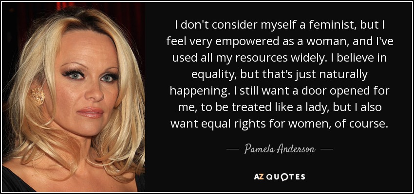 I don't consider myself a feminist, but I feel very empowered as a woman, and I've used all my resources widely. I believe in equality, but that's just naturally happening. I still want a door opened for me, to be treated like a lady, but I also want equal rights for women, of course. - Pamela Anderson