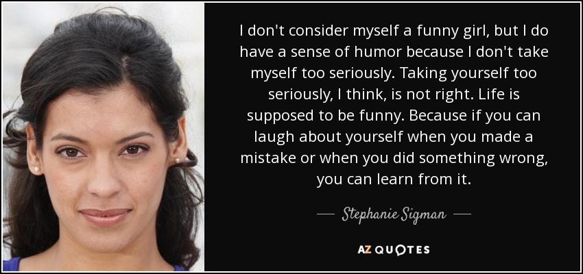 I don't consider myself a funny girl, but I do have a sense of humor because I don't take myself too seriously. Taking yourself too seriously, I think, is not right. Life is supposed to be funny. Because if you can laugh about yourself when you made a mistake or when you did something wrong, you can learn from it. - Stephanie Sigman