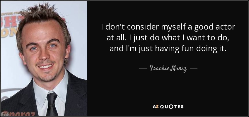 I don't consider myself a good actor at all. I just do what I want to do, and I'm just having fun doing it. - Frankie Muniz