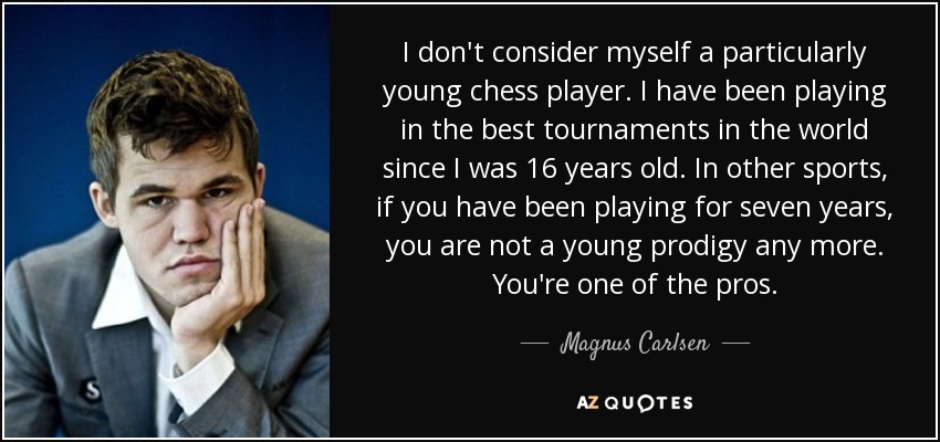 I don't consider myself a particularly young chess player. I have been playing in the best tournaments in the world since I was 16 years old. In other sports, if you have been playing for seven years, you are not a young prodigy any more. You're one of the pros. - Magnus Carlsen