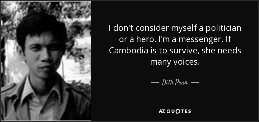 I don't consider myself a politician or a hero. I'm a messenger. If Cambodia is to survive, she needs many voices. - Dith Pran