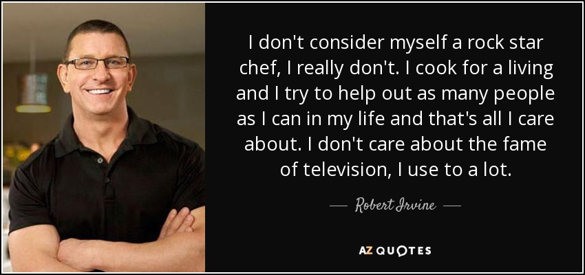 I don't consider myself a rock star chef, I really don't. I cook for a living and I try to help out as many people as I can in my life and that's all I care about. I don't care about the fame of television, I use to a lot. - Robert Irvine