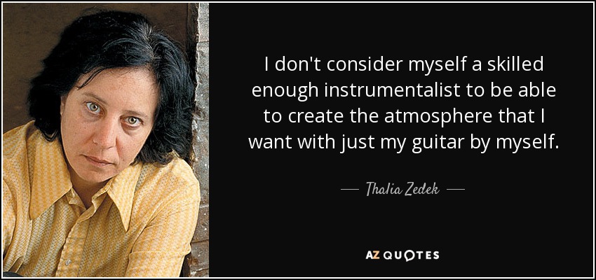 I don't consider myself a skilled enough instrumentalist to be able to create the atmosphere that I want with just my guitar by myself. - Thalia Zedek